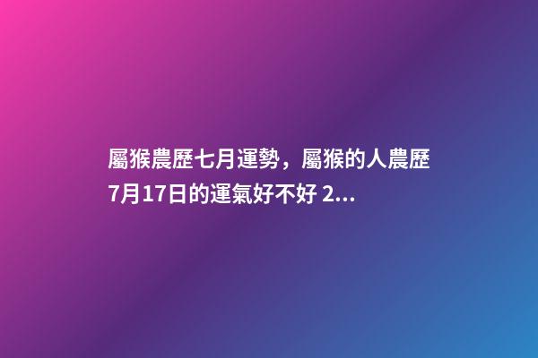 屬猴農歷七月運勢，屬猴的人農歷7月17日的運氣好不好 2002年7月17日農歷出生在今年的運程是怎樣的-第1張-觀點-玄機派